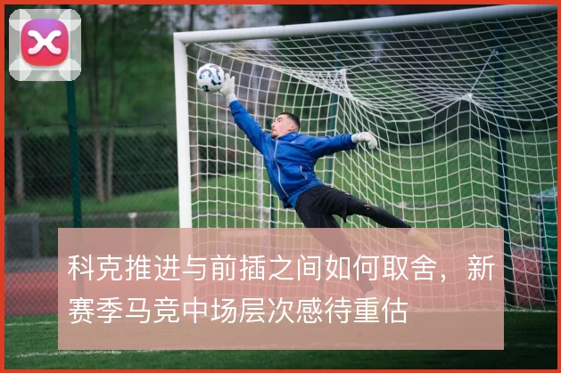 科克推进与前插之间如何取舍，新赛季马竞中场层次感待重估