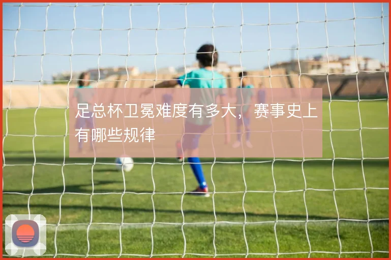 足总杯卫冕难度有多大，赛事史上有哪些规律