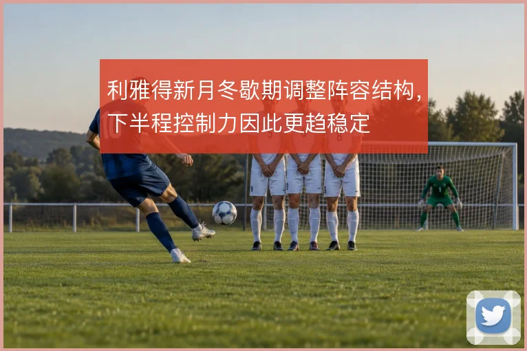 利雅得新月冬歇期调整阵容结构，下半程控制力因此更趋稳定