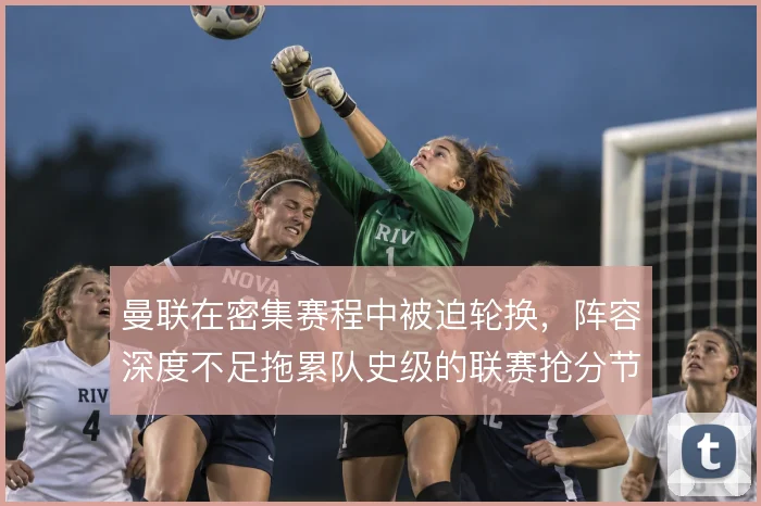 曼联在密集赛程中被迫轮换，阵容深度不足拖累队史级的联赛抢分节奏