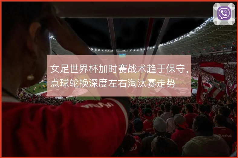 女足世界杯加时赛战术趋于保守,点球轮换深度左右淘汰赛走势