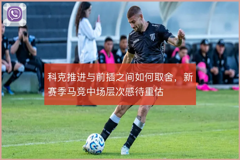 科克推进与前插之间如何取舍,新赛季马竞中场层次感待重估