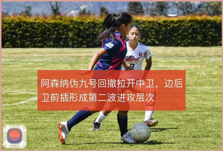 阿森纳伪九号回撤拉开中卫，边后卫前插形成第二波进攻层次