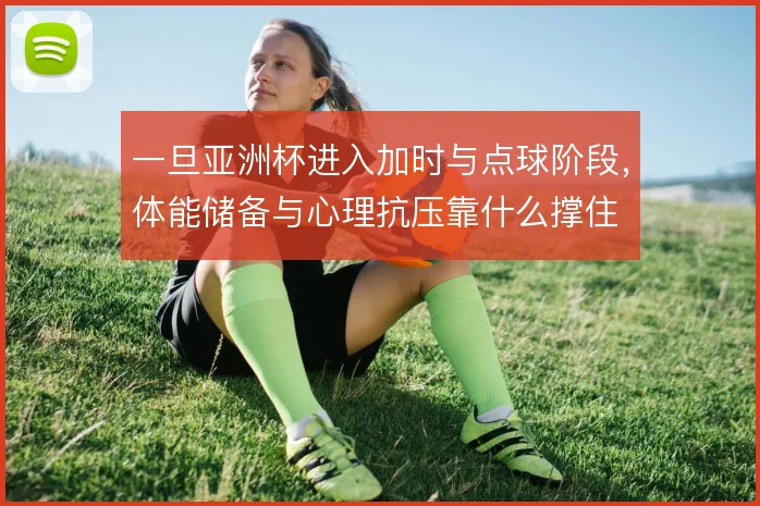 一旦亚洲杯进入加时与点球阶段,体能储备与心理抗压靠什么撑住