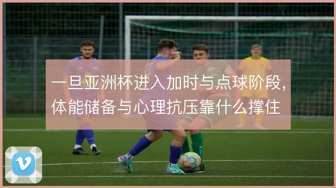 一旦亚洲杯进入加时与点球阶段，体能储备与心理抗压靠什么撑住