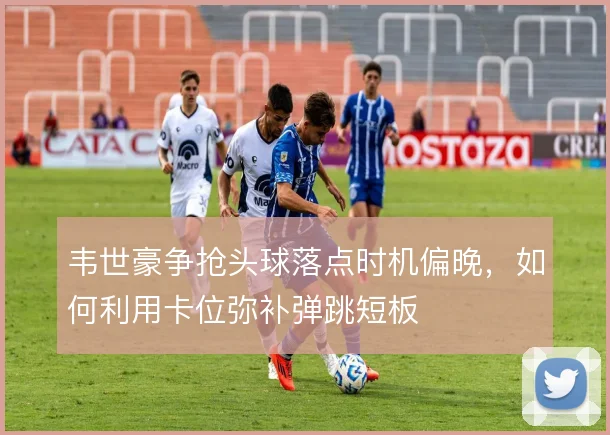 韦世豪争抢头球落点时机偏晚，如何利用卡位弥补弹跳短板