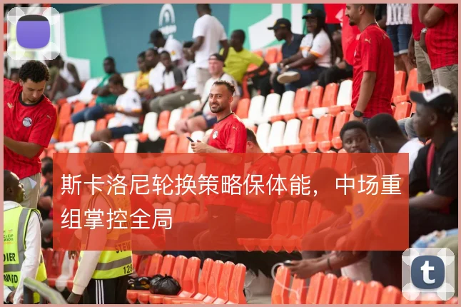 斯卡洛尼轮换策略保体能,中场重组掌控全局