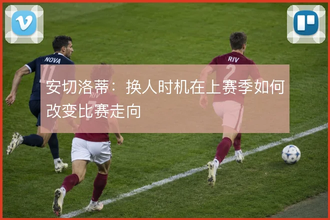 安切洛蒂：换人时机在上赛季如何改变比赛走向