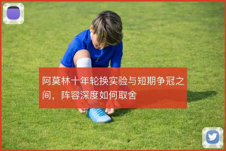 阿莫林十年轮换实验与短期争冠之间,阵容深度如何取舍