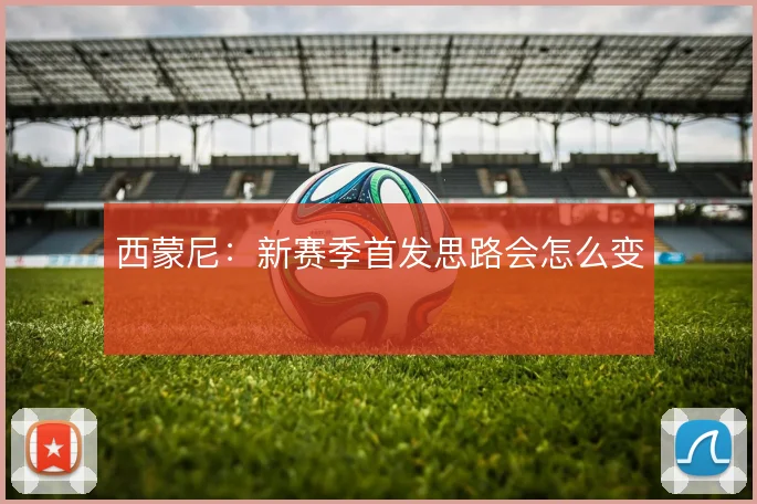 西蒙尼:新赛季首发思路会怎么变