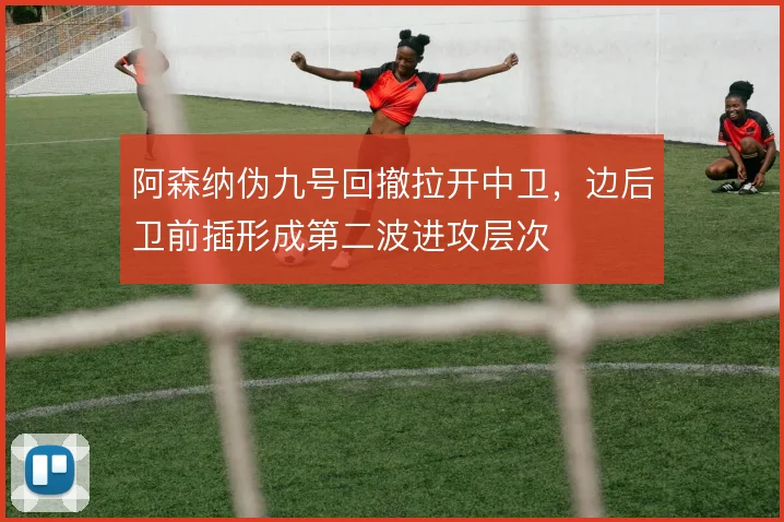 阿森纳伪九号回撤拉开中卫，边后卫前插形成第二波进攻层次
