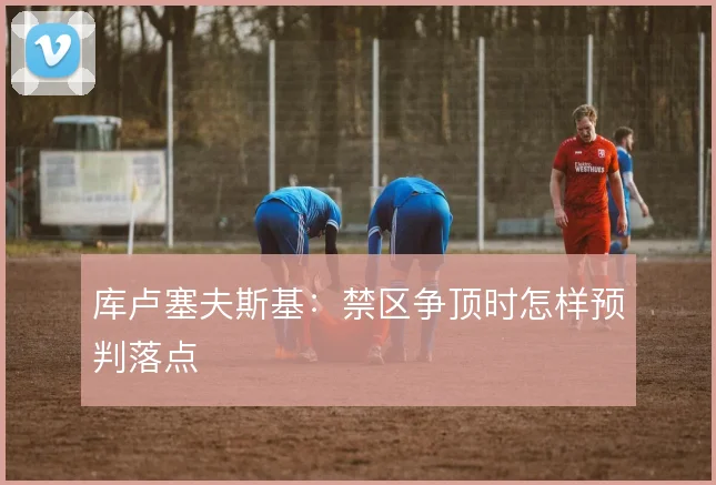 库卢塞夫斯基：禁区争顶时怎样预判落点