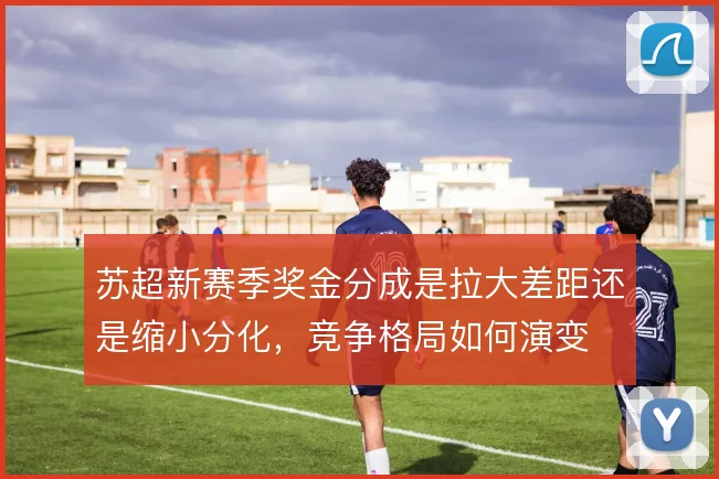 苏超新赛季奖金分成是拉大差距还是缩小分化，竞争格局如何演变