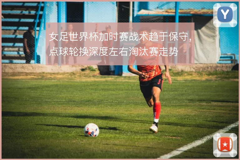 女足世界杯加时赛战术趋于保守，点球轮换深度左右淘汰赛走势