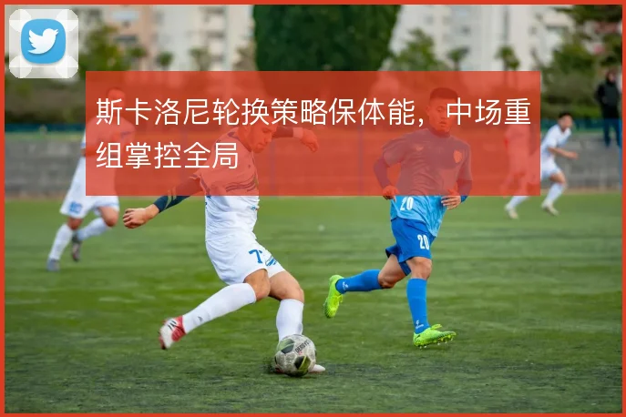 斯卡洛尼轮换策略保体能,中场重组掌控全局